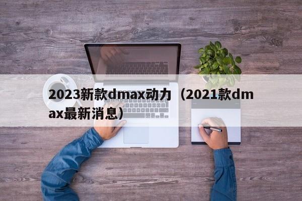 2023新款dmax动力（2021款dmax最新消息）