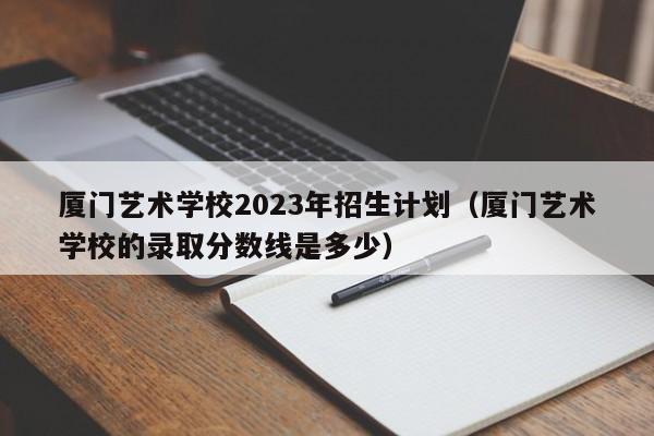 厦门艺术学校2023年招生计划（厦门艺术学校的录取分数线是多少）