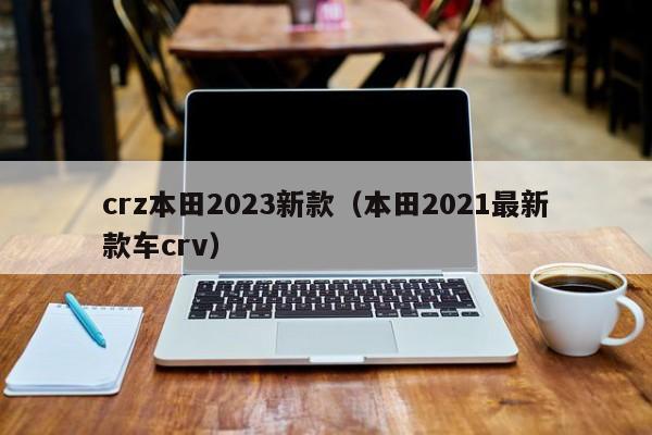 crz本田2023新款（本田2021最新款车crv）